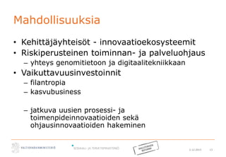 2.12.2015 13
Mahdollisuuksia
• Kehittäjäyhteisöt - innovaatioekosysteemit
• Riskiperusteinen toiminnan- ja palveluohjaus
– yhteys genomitietoon ja digitaalitekniikkaan
• Vaikuttavuusinvestoinnit
– filantropia
– kasvubusiness
– jatkuva uusien prosessi- ja
toimenpideinnovaatioiden sekä
ohjausinnovaatioiden hakeminen
 