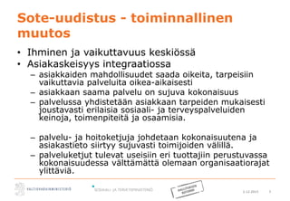 2.12.2015 3
Sote-uudistus - toiminnallinen
muutos
• Ihminen ja vaikuttavuus keskiössä
• Asiakaskeisyys integraatiossa
– asiakkaiden mahdollisuudet saada oikeita, tarpeisiin
vaikuttavia palveluita oikea-aikaisesti
– asiakkaan saama palvelu on sujuva kokonaisuus
– palvelussa yhdistetään asiakkaan tarpeiden mukaisesti
joustavasti erilaisia sosiaali- ja terveyspalveluiden
keinoja, toimenpiteitä ja osaamisia.
– palvelu- ja hoitoketjuja johdetaan kokonaisuutena ja
asiakastieto siirtyy sujuvasti toimijoiden välillä.
– palveluketjut tulevat useisiin eri tuottajiin perustuvassa
kokonaisuudessa välttämättä olemaan organisaatiorajat
ylittäviä.
 