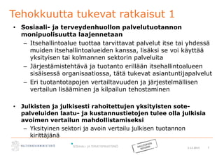 2.12.2015 7
Tehokkuutta tukevat ratkaisut 1
• Sosiaali- ja terveydenhuollon palvelutuotannon
monipuolisuutta laajennetaan
– Itsehallintoalue tuottaa tarvittavat palvelut itse tai yhdessä
muiden itsehallintoalueiden kanssa, lisäksi se voi käyttää
yksityisen tai kolmannen sektorin palveluita
– Järjestämistehtävä ja tuotanto erillään itsehallintoalueen
sisäisessä organisaatiossa, tätä tukevat asiantuntijapalvelut
– Eri tuotantotapojen vertailtavuuden ja järjestelmällisen
vertailun lisääminen ja kilpailun tehostaminen
• Julkisten ja julkisesti rahoitettujen yksityisten sote-
palveluiden laatu- ja kustannustietojen tulee olla julkisia
avoimen vertailun mahdollistamiseksi
– Yksityinen sektori ja avoin vertailu julkisen tuotannon
kirittäjänä
 
