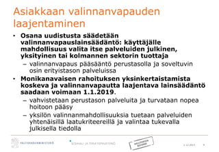 2.12.2015 9
Asiakkaan valinnanvapauden
laajentaminen
• Osana uudistusta säädetään
valinnanvapauslainsäädäntö: käyttäjälle
mahdollisuus valita itse palveluiden julkinen,
yksityinen tai kolmannen sektorin tuottaja
– valinnanvapaus pääsääntö perustasolla ja soveltuvin
osin erityistason palveluissa
• Monikanavaisen rahoituksen yksinkertaistamista
koskeva ja valinnanvapautta laajentava lainsäädäntö
saadaan voimaan 1.1.2019.
– vahvistetaan perustason palveluita ja turvataan nopea
hoitoon pääsy
– yksilön valinnanmahdollisuuksia tuetaan palveluiden
yhtenäisillä laatukriteereillä ja valintaa tukevalla
julkisella tiedolla
 
