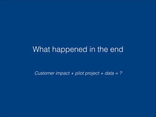 What happened in the end
Customer impact + pilot project + data = ?

 
