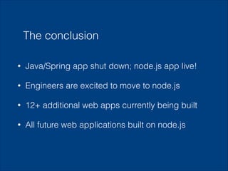 The conclusion
•

Java/Spring app shut down; node.js app live!

•

Engineers are excited to move to node.js

•

12+ additional web apps currently being built

•

All future web applications built on node.js

!

 