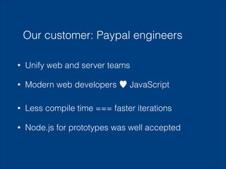 Our customer: Paypal engineers
•

Unify web and server teams

•

Modern web developers ♥ JavaScript

•

Less compile time === faster iterations

•

Node.js for prototypes was well accepted

 