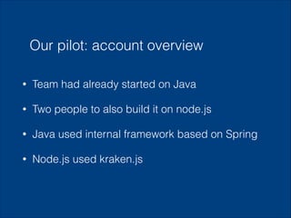 Our pilot: account overview
•

Team had already started on Java

•

Two people to also build it on node.js

•

Java used internal framework based on Spring

•

Node.js used kraken.js

 