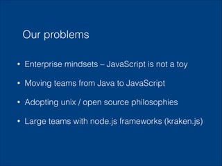 Our problems
•

Enterprise mindsets – JavaScript is not a toy

•

Moving teams from Java to JavaScript

•

Adopting unix / open source philosophies

•

Large teams with node.js frameworks (kraken.js)

 