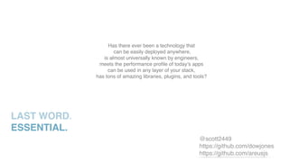LAST WORD.
ESSENTIAL.
Has there ever been a technology that
can be easily deployed anywhere,
is almost universally known by engineers,
meets the performance proﬁle of today’s apps
can be used in any layer of your stack,
has tons of amazing libraries, plugins, and tools?
@scott2449
https://github.com/dowjones
https://github.com/areusjs
 