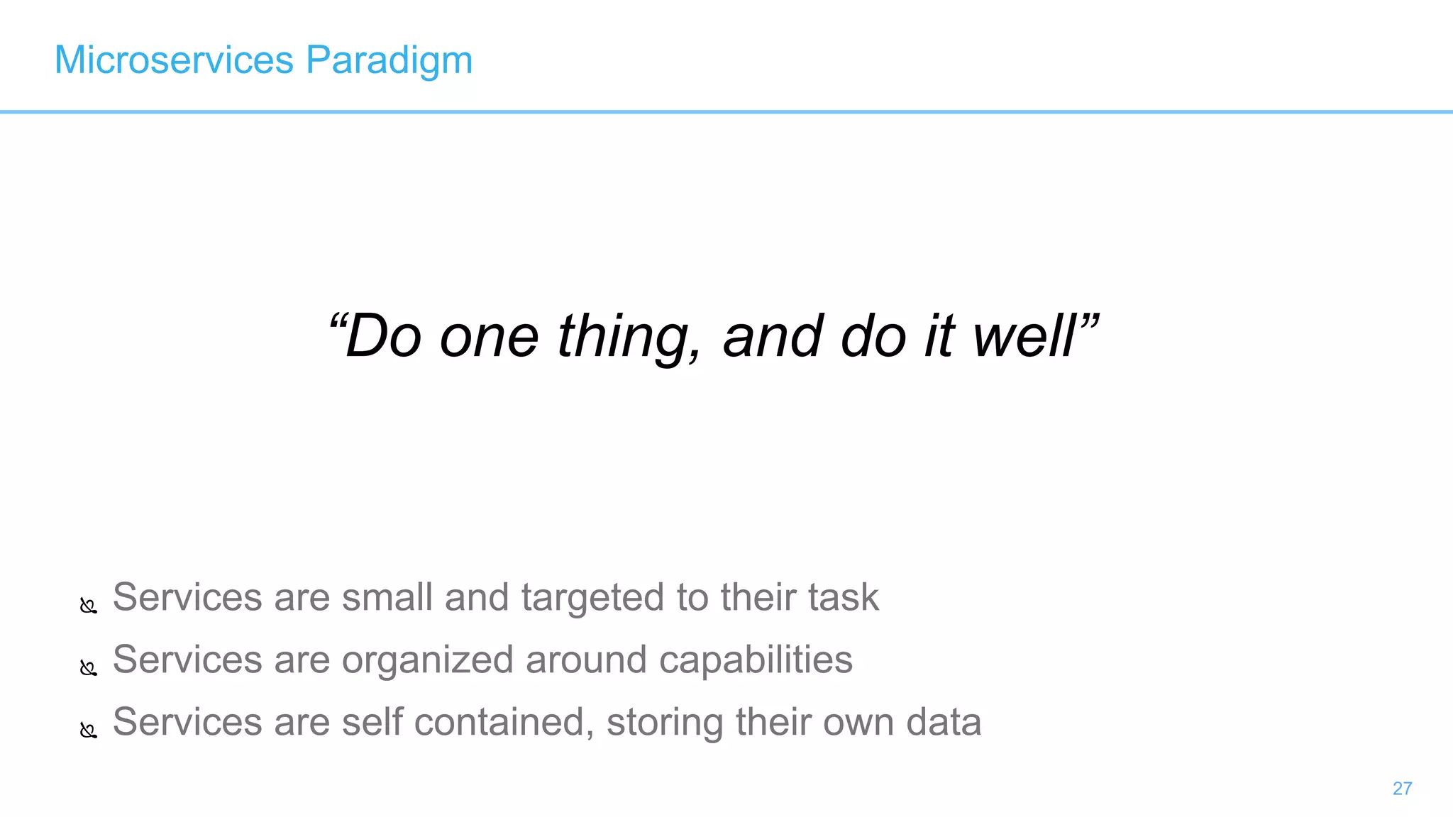 27
“Do one thing, and do it well”
 Services are small and targeted to their task
 Services are organized around capabilities
 Services are self contained, storing their own data
Microservices Paradigm
 