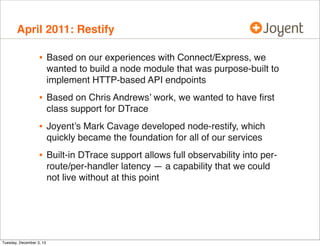 April 2011: Restify

•

Based on our experiences with Connect/Express, we
wanted to build a node module that was purpose-built to
implement HTTP-based API endpoints

•

Based on Chris Andrews’ work, we wanted to have ﬁrst
class support for DTrace

•

Joyent’s Mark Cavage developed node-restify, which
quickly became the foundation for all of our services

•

Built-in DTrace support allows full observability into perroute/per-handler latency — a capability that we could
not live without at this point

Tuesday, December 3, 13

 