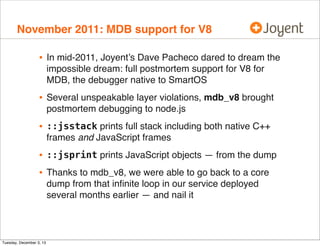November 2011: MDB support for V8

•

In mid-2011, Joyent’s Dave Pacheco dared to dream the
impossible dream: full postmortem support for V8 for
MDB, the debugger native to SmartOS

•

Several unspeakable layer violations, mdb_v8 brought
postmortem debugging to node.js

•

::jsstack prints full stack including both native C++
frames and JavaScript frames

•
•

::jsprint prints JavaScript objects — from the dump

Tuesday, December 3, 13

Thanks to mdb_v8, we were able to go back to a core
dump from that inﬁnite loop in our service deployed
several months earlier — and nail it

 