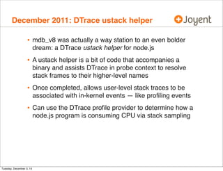 December 2011: DTrace ustack helper

•

mdb_v8 was actually a way station to an even bolder
dream: a DTrace ustack helper for node.js

•

A ustack helper is a bit of code that accompanies a
binary and assists DTrace in probe context to resolve
stack frames to their higher-level names

•

Once completed, allows user-level stack traces to be
associated with in-kernel events — like proﬁling events

•

Can use the DTrace proﬁle provider to determine how a
node.js program is consuming CPU via stack sampling

Tuesday, December 3, 13

 