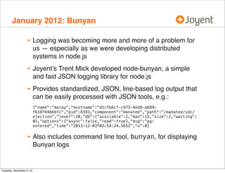 January 2012: Bunyan

•

Logging was becoming more and more of a problem for
us — especially as we were developing distributed
systems in node.js

•

Joyent’s Trent Mick developed node-bunyan, a simple
and fast JSON logging library for node.js

•

Provides standardized, JSON, line-based log output that
can be easily processed with JSON tools, e.g.:
{"name":"moray","hostname":"d1cfb6c7-c975-4ed8-a689fb18f94b6bfc","pid":8393,"component":"manatee","path":"/manatee/sdc/
election","level":20,"db":{"available":2,"max":15,"size":2,"waiting":
0},"options":{"async":false,"read":true},"msg":"pg:
entered","time":"2013-12-03T02:54:24.565Z","v":0}

•

Tuesday, December 3, 13

Also includes command line tool, bunyan, for displaying
Bunyan logs

 
