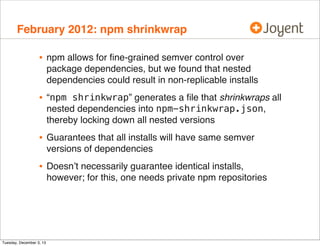 February 2012: npm shrinkwrap

•

npm allows for ﬁne-grained semver control over
package dependencies, but we found that nested
dependencies could result in non-replicable installs

•

“npm shrinkwrap” generates a ﬁle that shrinkwraps all
nested dependencies into npm-shrinkwrap.json,
thereby locking down all nested versions

•

Guarantees that all installs will have same semver
versions of dependencies

•

Doesn’t necessarily guarantee identical installs,
however; for this, one needs private npm repositories

Tuesday, December 3, 13

 