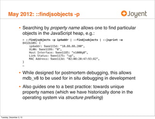 May 2012: ::ﬁndjsobjects -p

•

Searching by property name allows one to ﬁnd particular
objects in the JavaScript heap, e.g.:
> ::findjsobjects -p ip4addr | ::findjsobjects | ::jsprint -a
8432b109: {
ip4addr: 9aee115d: "10.88.88.200",
VLAN: 9aee1199: "0",
Host Interface: 9aee1185: "e1000g0",
Link Status: 9aee1175: "up",
MAC Address: 9aee113d: "02:08:20:47:93:82",
}
…

•

While designed for postmortem debugging, this allows
mdb_v8 to be used for in situ debugging in development

•

Also guides one to a best practice: towards unique
property names (which we have historically done in the
operating system via structure preﬁxing)

Tuesday, December 3, 13

 