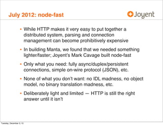July 2012: node-fast

•

While HTTP makes it very easy to put together a
distributed system, parsing and connection
management can become prohibitively expensive

•

In building Manta, we found that we needed something
lighter/faster; Joyent’s Mark Cavage built node-fast

•

Only what you need: fully async/duplex/persistent
connections, simple on-wire protocol (JSON), etc.

•

None of what you don’t want: no IDL madness, no object
model, no binary translation madness, etc.

•

Deliberately light and limited — HTTP is still the right
answer until it isn’t

Tuesday, December 3, 13

 