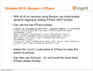 October 2012: Bunyan + DTrace

•

With all of our services using Bunyan, we could enable
dynamic logging by adding DTrace USDT probes

•

Can use the raw DTrace probes:
# dtrace -qn log-debug'{printf("%sn", copyinstr(arg0))}' -x strsize=8k
{"name":"wf-moray-backend","hostname":"414ffb35-adee-47b7-bdf4d21cb039386c","pid":
10952,"component":"MorayClient","host":"10.99.99.17","port":
2020,"req_id":"bddb180f-1770-edcf-8df2-b3a81d97e9b1","level":
20,"bucket":"wf_runners","key":"414ffb35-adee-47b7-bdf4d21cb039386c","value":
{"active_at":"2013-12-03T07:22:25.125Z","idle":false},"msg":"putObject:
entered","time":"2013-12-03T07:22:25.135Z","v":0}
...

•

Added the json() subroutine to DTrace to make this
easier to process

•

Can also use “bunyan -p” and avoid the lower-level
DTrace details entirely

Tuesday, December 3, 13

 