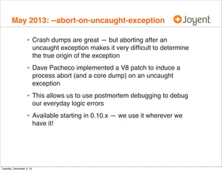 May 2013: --abort-on-uncaught-exception

•

Crash dumps are great — but aborting after an
uncaught exception makes it very difﬁcult to determine
the true origin of the exception

•

Dave Pacheco implemented a V8 patch to induce a
process abort (and a core dump) on an uncaught
exception

•

This allows us to use postmortem debugging to debug
our everyday logic errors

•

Available starting in 0.10.x — we use it wherever we
have it!

Tuesday, December 3, 13

 
