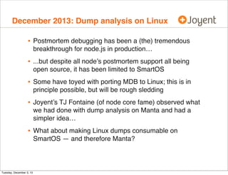 December 2013: Dump analysis on Linux

•

Postmortem debugging has been a (the) tremendous
breakthrough for node.js in production…

•

...but despite all node’s postmortem support all being
open source, it has been limited to SmartOS

•

Some have toyed with porting MDB to Linux; this is in
principle possible, but will be rough sledding

•

Joyent’s TJ Fontaine (of node core fame) observed what
we had done with dump analysis on Manta and had a
simpler idea…

•

What about making Linux dumps consumable on
SmartOS — and therefore Manta?

Tuesday, December 3, 13

 