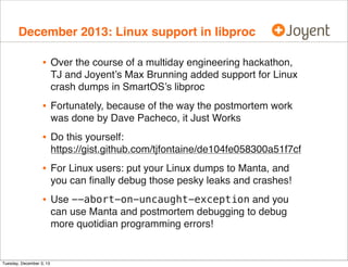 December 2013: Linux support in libproc

•

Over the course of a multiday engineering hackathon,
TJ and Joyent’s Max Brunning added support for Linux
crash dumps in SmartOS’s libproc

•

Fortunately, because of the way the postmortem work
was done by Dave Pacheco, it Just Works

•

Do this yourself:
https://gist.github.com/tjfontaine/de104fe058300a51f7cf

•

For Linux users: put your Linux dumps to Manta, and
you can ﬁnally debug those pesky leaks and crashes!

•

Use --abort-on-uncaught-exception and you
can use Manta and postmortem debugging to debug
more quotidian programming errors!

Tuesday, December 3, 13

 
