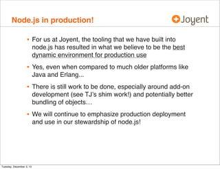 Node.js in production!

•

For us at Joyent, the tooling that we have built into
node.js has resulted in what we believe to be the best
dynamic environment for production use

•

Yes, even when compared to much older platforms like
Java and Erlang...

•

There is still work to be done, especially around add-on
development (see TJ’s shim work!) and potentially better
bundling of objects…

•

We will continue to emphasize production deployment
and use in our stewardship of node.js!

Tuesday, December 3, 13

 