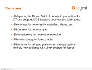 Thank you

•

@dapsays, the Patron Saint of node.js in production, for
DTrace support, MDB support, node-vasync, Manta, etc.

•
•
•
•
•

@mcavage for node-restify, node-fast, Manta, etc.

Tuesday, December 3, 13

@trentmick for node-bunyan
@chrisandrews for node-dtrace-provider
@brendangregg for ﬂame graphs
@tjfontaine for bringing postmortem debugging to an
entirely new audience with Linux support for libproc!

 
