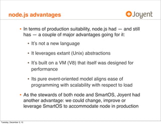 node.js advantages

•

In terms of production suitability, node.js had — and still
has — a couple of major advantages going for it:

•
•

It’s built on a VM (V8) that itself was designed for
performance

•

Tuesday, December 3, 13

It leverages extant (Unix) abstractions

•

•

It’s not a new language

Its pure event-oriented model aligns ease of
programming with scalability with respect to load

As the stewards of both node and SmartOS, Joyent had
another advantage: we could change, improve or
leverage SmartOS to accommodate node in production

 