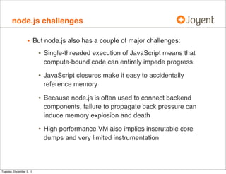 node.js challenges

•

But node.js also has a couple of major challenges:

•
•

JavaScript closures make it easy to accidentally
reference memory

•

Because node.js is often used to connect backend
components, failure to propagate back pressure can
induce memory explosion and death

•

Tuesday, December 3, 13

Single-threaded execution of JavaScript means that
compute-bound code can entirely impede progress

High performance VM also implies inscrutable core
dumps and very limited instrumentation

 