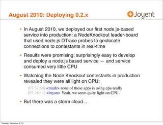 August 2010: Deploying 0.2.x

•

In August 2010, we deployed our ﬁrst node.js-based
service into production: a NodeKnockout leader-board
that used node.js DTrace probes to geolocate
connections to contestants in real-time

•

Results were promising; surprisingly easy to develop
and deploy a node.js based service — and service
consumed very little CPU

•

Watching the Node Knockout contestants in production
revealed they were all light on CPU:

•

But there was a storm cloud...

Tuesday, December 3, 13

 
