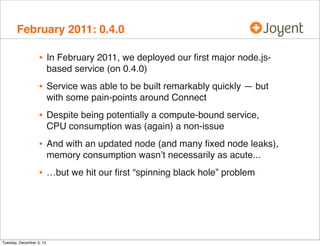 February 2011: 0.4.0

•

In February 2011, we deployed our ﬁrst major node.jsbased service (on 0.4.0)

•

Service was able to be built remarkably quickly — but
with some pain-points around Connect

•

Despite being potentially a compute-bound service,
CPU consumption was (again) a non-issue

•

And with an updated node (and many ﬁxed node leaks),
memory consumption wasn’t necessarily as acute...

•

…but we hit our ﬁrst “spinning black hole” problem

Tuesday, December 3, 13

 