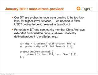 January 2011: node-dtrace-provider

•

Our DTrace probes in node were proving to be too lowlevel for higher-level services — we needed to allow
USDT probes to be expressed in JavaScript

•

Fortunately, DTrace community member Chris Andrews
extended his libusdt to node.js, allowed statically
deﬁned probes in JavaScript, e.g.:
var dtp = d.createDTraceProvider(‘foo’);
var probe = dtp.addProbe(‘foo-start’);
probe.fire(function(p) {
return ([ { bar: 123, baz: ‘bar’ } ]);
});

Tuesday, December 3, 13

 