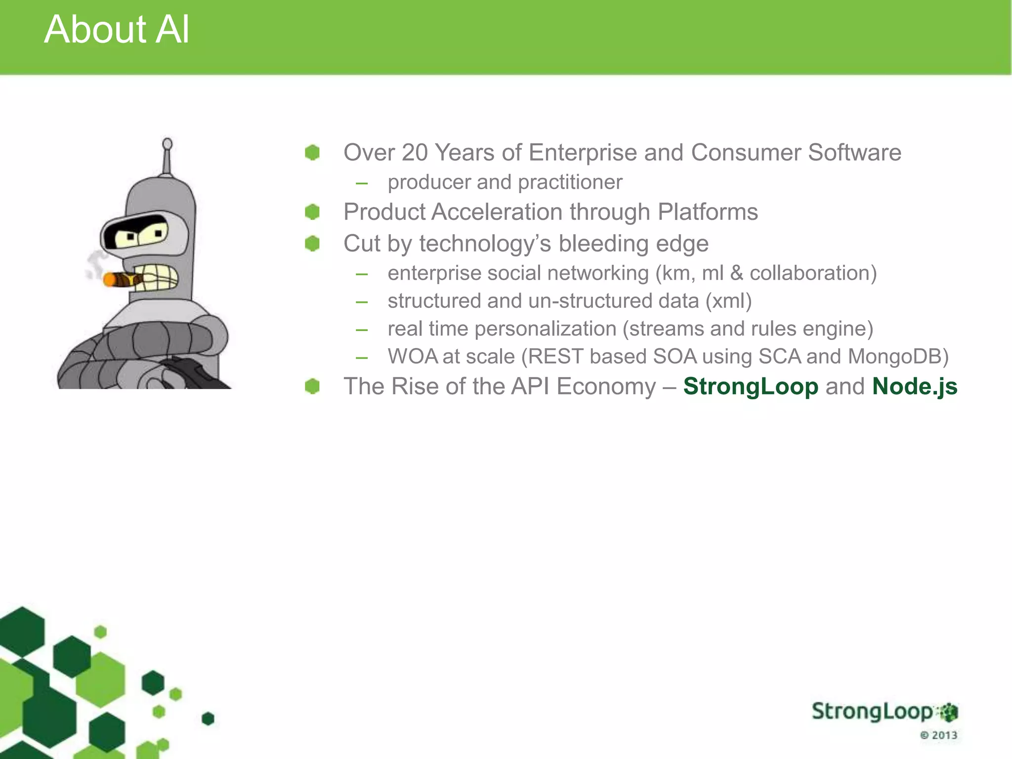 About Al
Over 20 Years of Enterprise and Consumer Software
– producer and practitioner
Product Acceleration through Platforms
Cut by technology’s bleeding edge
– enterprise social networking (km, ml & collaboration)
– structured and un-structured data (xml)
– real time personalization (streams and rules engine)
– WOA at scale (REST based SOA using SCA and MongoDB)
The Rise of the API Economy – StrongLoop and Node.js
 
