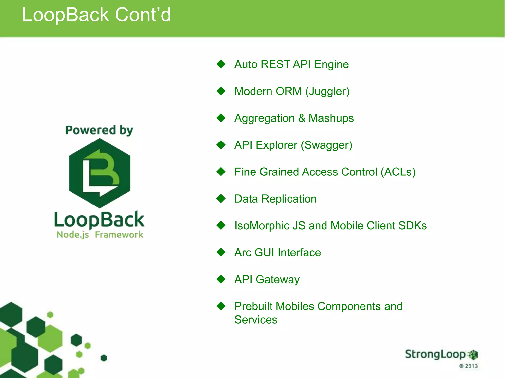 LoopBack Cont’d
 Auto REST API Engine
 Modern ORM (Juggler)
 Aggregation & Mashups
 API Explorer (Swagger)
 Fine Grained Access Control (ACLs)
 Data Replication
 IsoMorphic JS and Mobile Client SDKs
 Arc GUI Interface
 API Gateway
 Prebuilt Mobiles Components and
Services
 