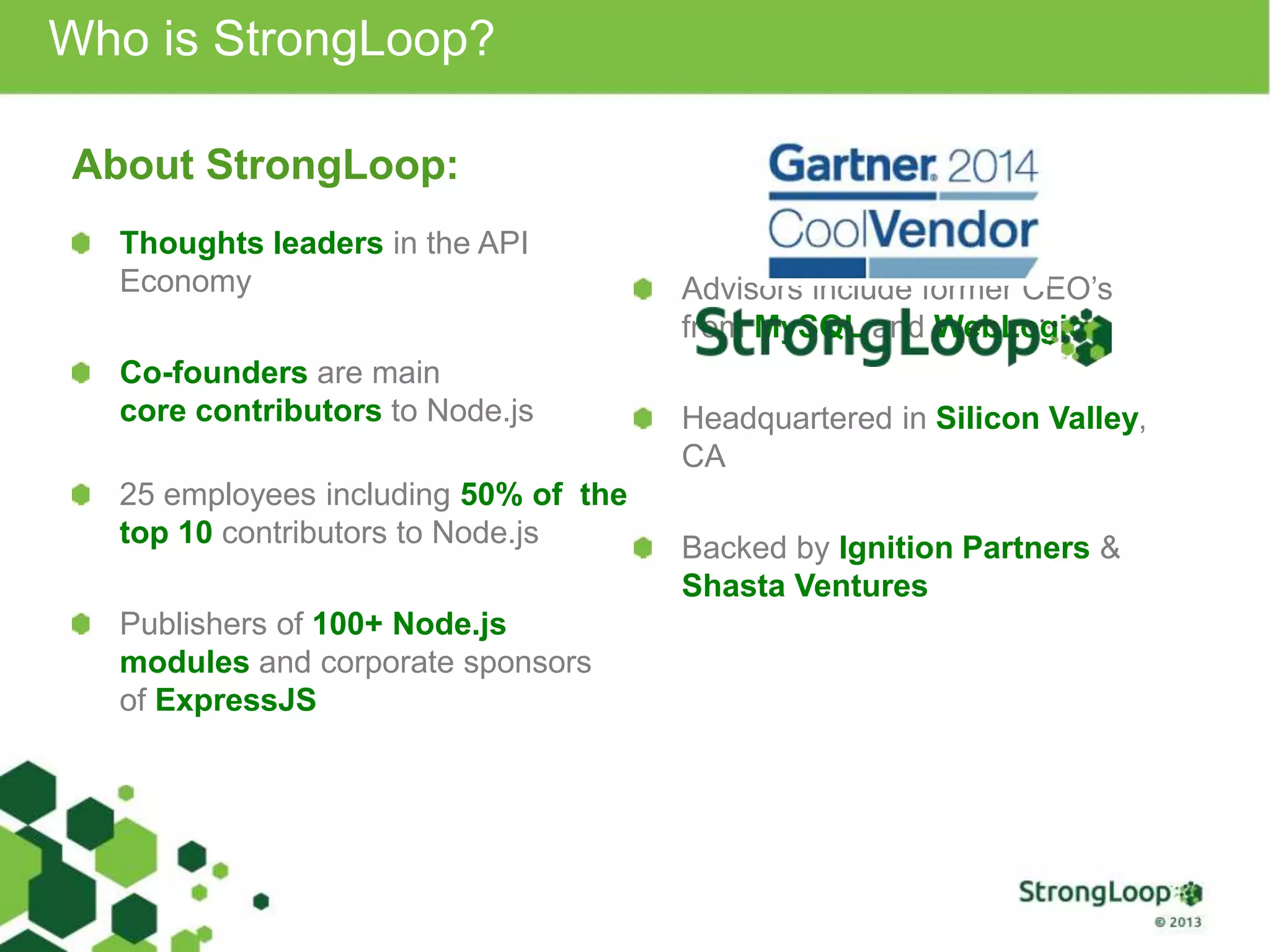 Thoughts leaders in the API
Economy
Co-founders are main
core contributors to Node.js
25 employees including 50% of the
top 10 contributors to Node.js
Publishers of 100+ Node.js
modules and corporate sponsors
of ExpressJS
Advisors include former CEO’s
from MySQL and WebLogic
Headquartered in Silicon Valley,
CA
Backed by Ignition Partners &
Shasta Ventures
Who is StrongLoop?
About StrongLoop:
 
