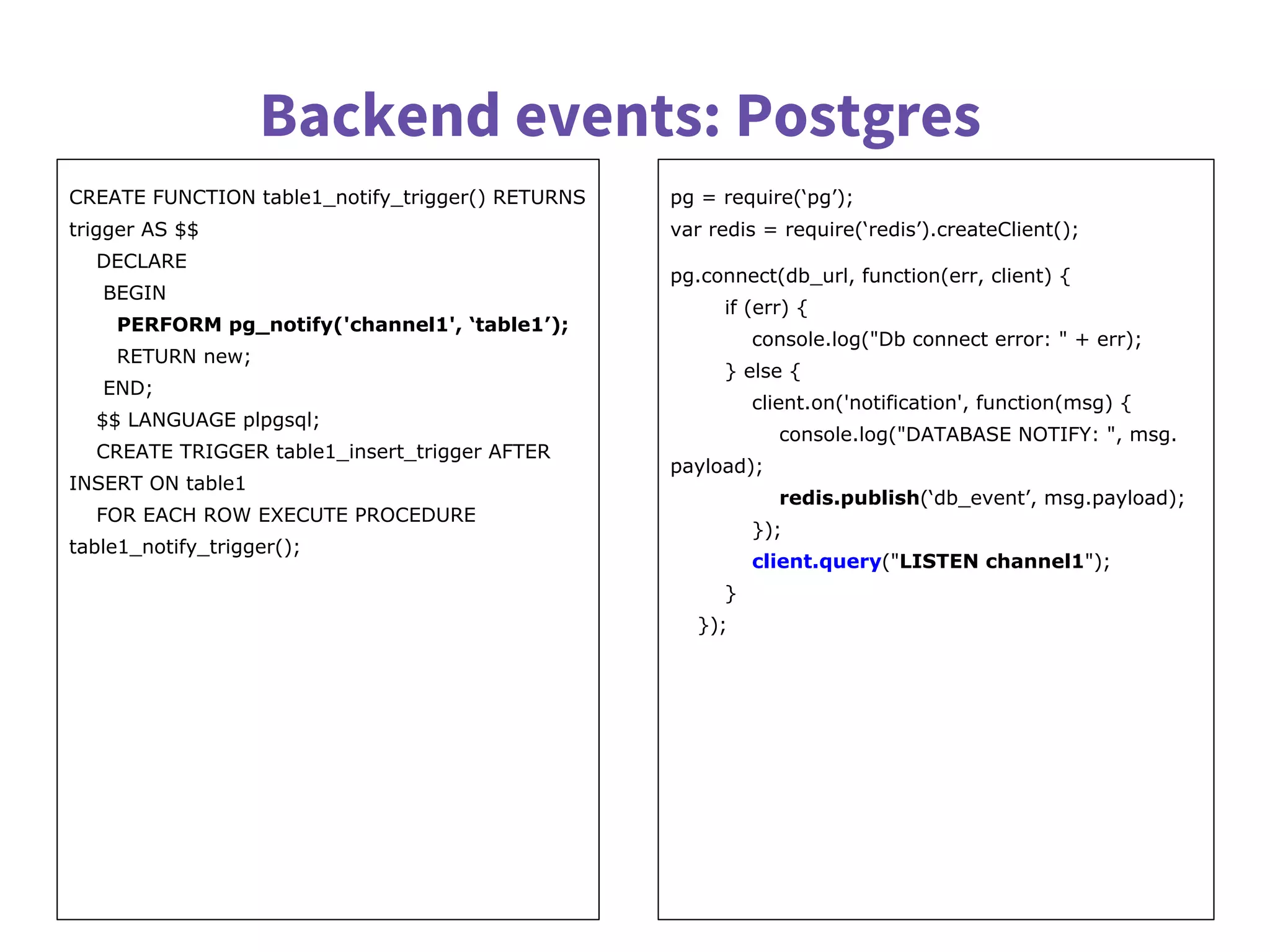 Backend events: Postgres
CREATE FUNCTION table1_notify_trigger() RETURNS
trigger AS $$
DECLARE
BEGIN
PERFORM pg_notify('channel1', ‘table1’);
RETURN new;
END;
$$ LANGUAGE plpgsql;
CREATE TRIGGER table1_insert_trigger AFTER
INSERT ON table1
FOR EACH ROW EXECUTE PROCEDURE
table1_notify_trigger();
pg = require(‘pg’);
var redis = require(‘redis’).createClient();
pg.connect(db_url, function(err, client) {
if (err) {
console.log("Db connect error: " + err);
} else {
client.on('notification', function(msg) {
console.log("DATABASE NOTIFY: ", msg.
payload);
redis.publish(‘db_event’, msg.payload);
});
client.query("LISTEN channel1");
}
});
 