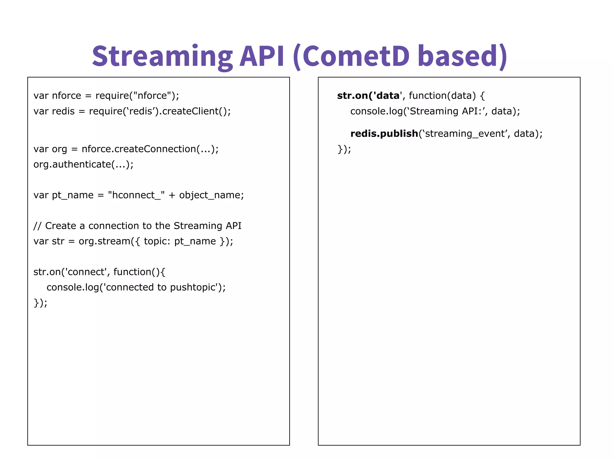 Streaming API (CometD based)
var nforce = require("nforce");
var redis = require(‘redis’).createClient();
var org = nforce.createConnection(...);
org.authenticate(...);
var pt_name = "hconnect_" + object_name;
// Create a connection to the Streaming API
var str = org.stream({ topic: pt_name });
str.on('connect', function(){
console.log('connected to pushtopic');
});
str.on('data', function(data) {
console.log(‘Streaming API:’, data);
redis.publish(‘streaming_event’, data);
});
 
