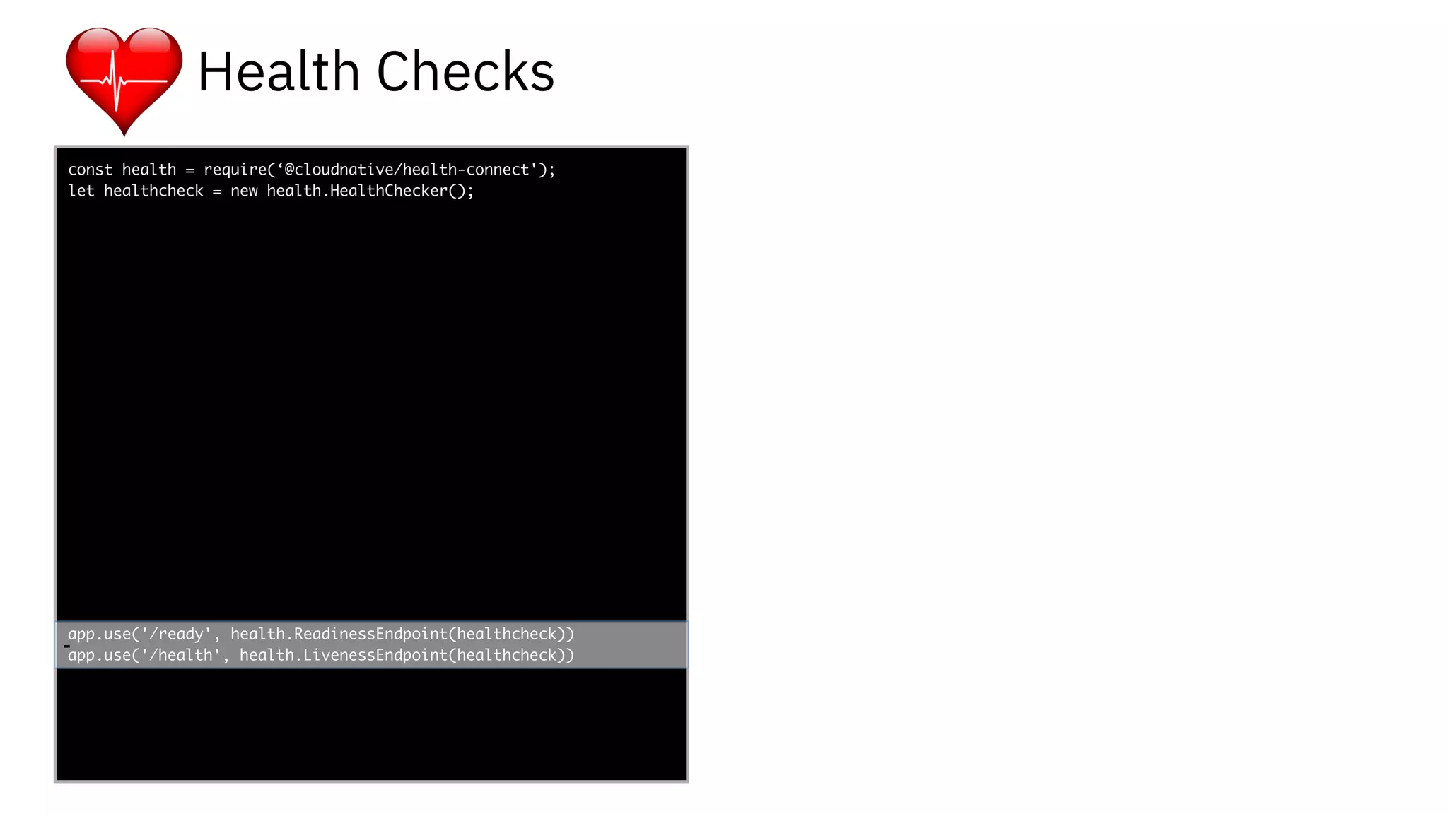 func add(_ a: Int,
to b: Int) -> Void
{
print(a + b)
}
let a = ”5”
let b = 3
const health = require(‘@cloudnative/health-connect');
let healthcheck = new health.HealthChecker();
app.use('/ready', health.ReadinessEndpoint(healthcheck))
app.use('/health', health.LivenessEndpoint(healthcheck))-
Health Checks
 