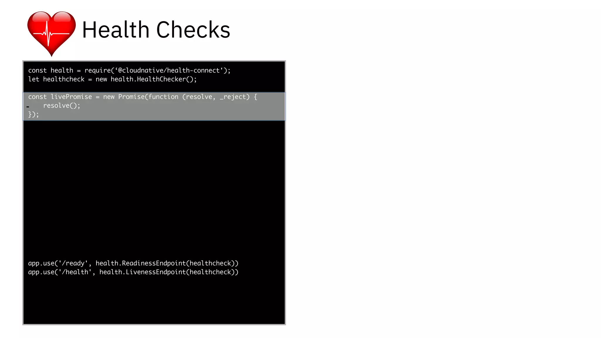 func add(_ a: Int,
to b: Int) -> Void
{
print(a + b)
}
let a = ”5”
let b = 3
const health = require(‘@cloudnative/health-connect');
let healthcheck = new health.HealthChecker();
const livePromise = new Promise(function (resolve, _reject) {
resolve();
});
app.use('/ready', health.ReadinessEndpoint(healthcheck))
app.use('/health', health.LivenessEndpoint(healthcheck))
-
Health Checks
 