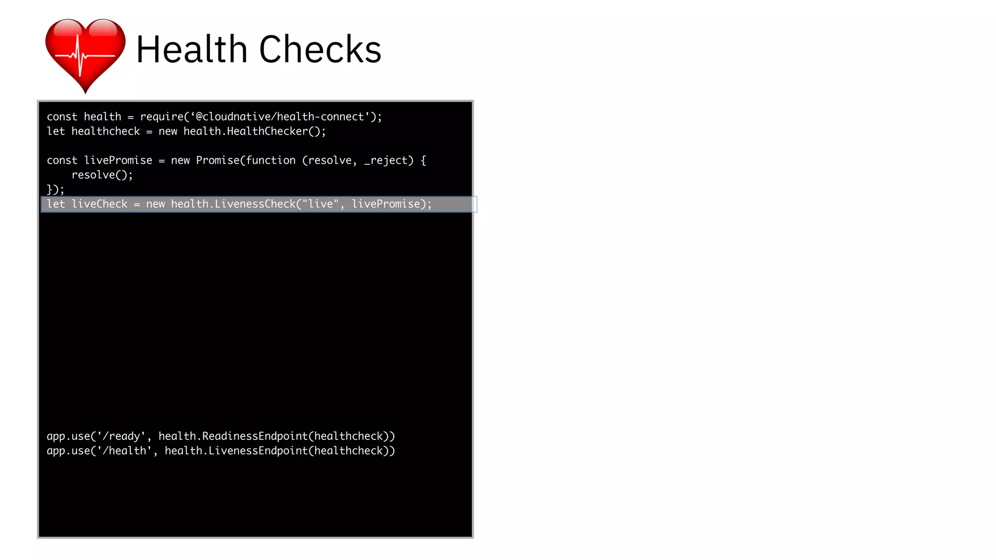 func add(_ a: Int,
to b: Int) -> Void
{
print(a + b)
}
let a = ”5”
let b = 3
const health = require(‘@cloudnative/health-connect');
let healthcheck = new health.HealthChecker();
const livePromise = new Promise(function (resolve, _reject) {
resolve();
});
let liveCheck = new health.LivenessCheck("live", livePromise);
app.use('/ready', health.ReadinessEndpoint(healthcheck))
app.use('/health', health.LivenessEndpoint(healthcheck))
-
Health Checks
 