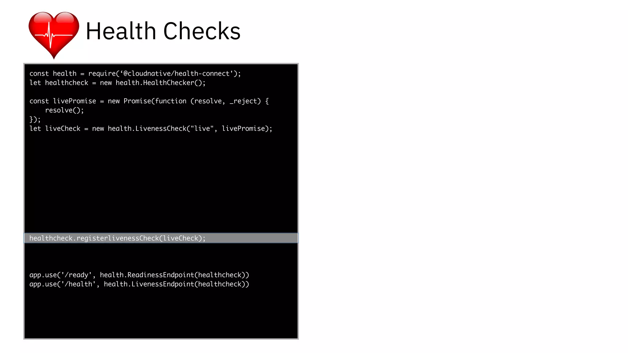 func add(_ a: Int,
to b: Int) -> Void
{
print(a + b)
}
let a = ”5”
let b = 3
const health = require(‘@cloudnative/health-connect');
let healthcheck = new health.HealthChecker();
const livePromise = new Promise(function (resolve, _reject) {
resolve();
});
let liveCheck = new health.LivenessCheck("live", livePromise);
healthcheck.registerlivenessCheck(liveCheck);
app.use('/ready', health.ReadinessEndpoint(healthcheck))
app.use('/health', health.LivenessEndpoint(healthcheck))
-
Health Checks
 