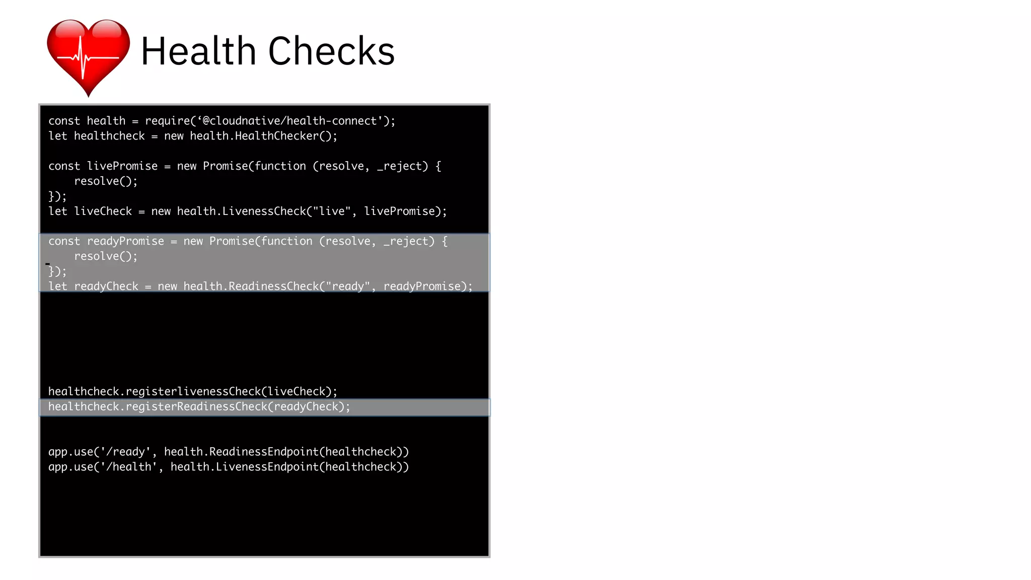 func add(_ a: Int,
to b: Int) -> Void
{
print(a + b)
}
let a = ”5”
let b = 3
const health = require(‘@cloudnative/health-connect');
let healthcheck = new health.HealthChecker();
const livePromise = new Promise(function (resolve, _reject) {
resolve();
});
let liveCheck = new health.LivenessCheck("live", livePromise);
const readyPromise = new Promise(function (resolve, _reject) {
resolve();
});
let readyCheck = new health.ReadinessCheck("ready", readyPromise);
healthcheck.registerlivenessCheck(liveCheck);
healthcheck.registerReadinessCheck(readyCheck);
app.use('/ready', health.ReadinessEndpoint(healthcheck))
app.use('/health', health.LivenessEndpoint(healthcheck))
-
Health Checks
-
 