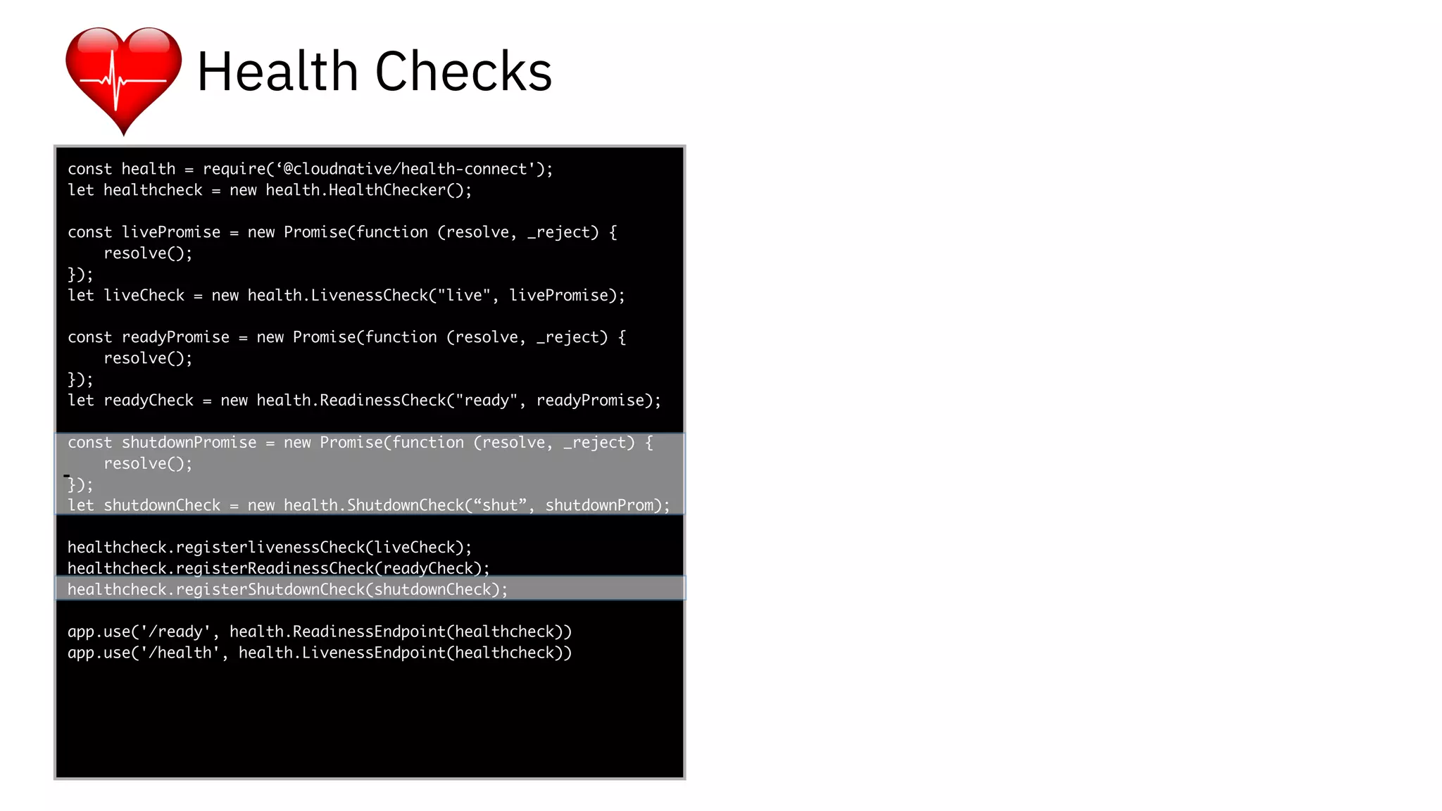 func add(_ a: Int,
to b: Int) -> Void
{
print(a + b)
}
let a = ”5”
let b = 3
const health = require(‘@cloudnative/health-connect');
let healthcheck = new health.HealthChecker();
const livePromise = new Promise(function (resolve, _reject) {
resolve();
});
let liveCheck = new health.LivenessCheck("live", livePromise);
const readyPromise = new Promise(function (resolve, _reject) {
resolve();
});
let readyCheck = new health.ReadinessCheck("ready", readyPromise);
const shutdownPromise = new Promise(function (resolve, _reject) {
resolve();
});
let shutdownCheck = new health.ShutdownCheck(“shut”, shutdownProm);
healthcheck.registerlivenessCheck(liveCheck);
healthcheck.registerReadinessCheck(readyCheck);
healthcheck.registerShutdownCheck(shutdownCheck);
app.use('/ready', health.ReadinessEndpoint(healthcheck))
app.use('/health', health.LivenessEndpoint(healthcheck))
-
Health Checks
-
 
