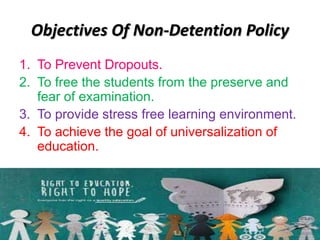 Objectives Of Non-Detention Policy
1. To Prevent Dropouts.
2. To free the students from the preserve and
fear of examination.
3. To provide stress free learning environment.
4. To achieve the goal of universalization of
education.