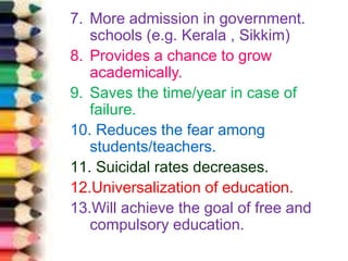 7. More admission in government.
schools (e.g. Kerala , Sikkim)
8. Provides a chance to grow
academically.
9. Saves the time/year in case of
failure.
10. Reduces the fear among
students/teachers.
11. Suicidal rates decreases.
12.Universalization of education.
13.Will achieve the goal of free and
compulsory education.