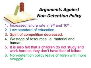 Arguments Against
Non-Detention Policy
1. Increased failure rate in 9th and 10th .
2. Low standard of education.
3. Spirit of competition decreased.
4. Wastage of resources i.e. material and
human.
5. It is also felt that a children do not study and
work hard as they don’t have fear of failure.
6. Non-detention policy leave children with more
struggle.