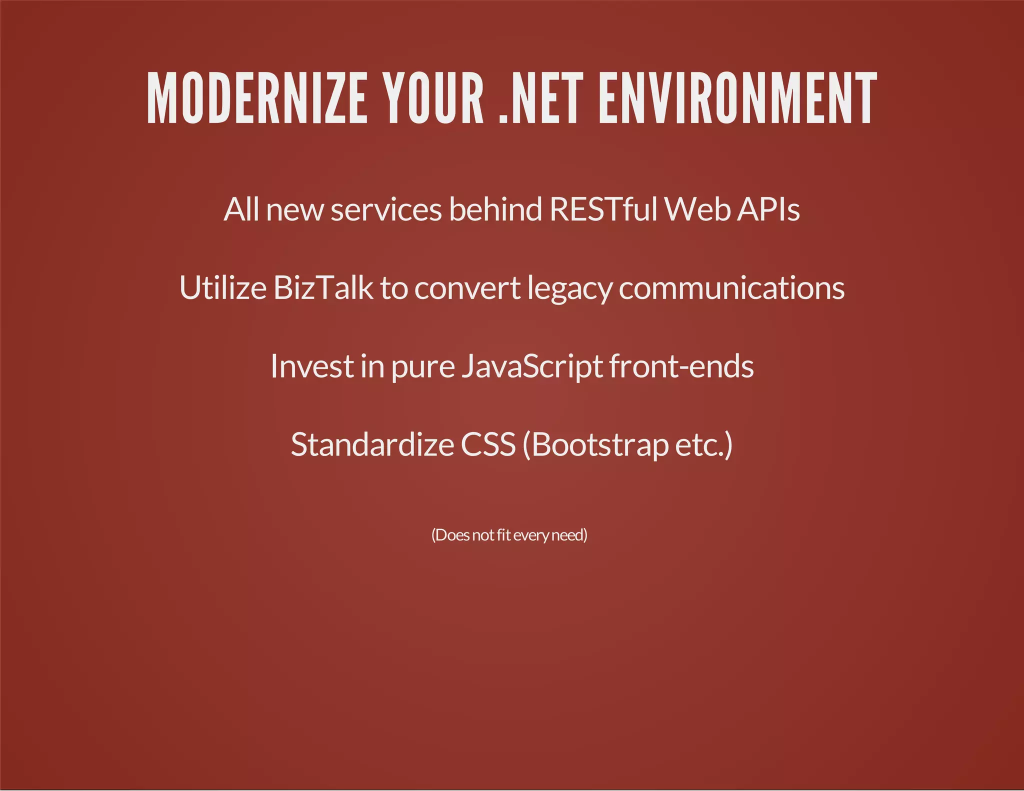 MODERNIZE YOUR .NET ENVIRONMENT
Allnew services behind RESTfulWeb APIs
Utilize BizTalk to convertlegacycommunications
Investin pure JavaScriptfront-ends
Standardize CSS (Bootstrap etc.)
(Doesnotfiteveryneed)
 