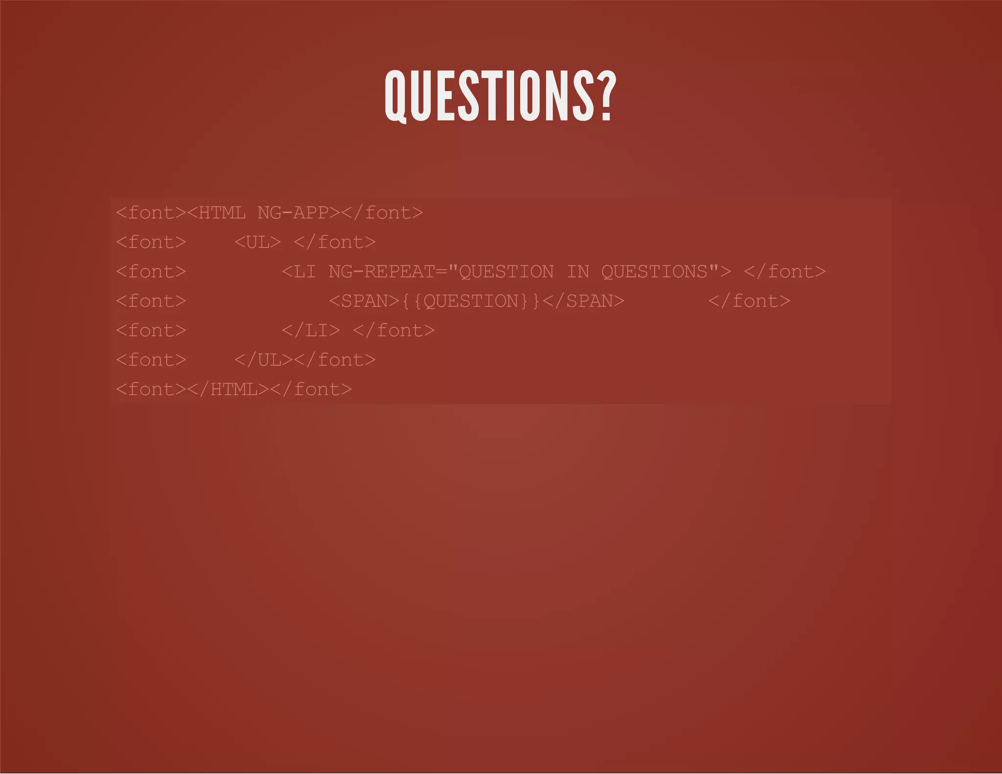 <font><HTMLNG-APP></font>
<font> <UL></font>
<font> <LING-REPEAT="QUESTIONINQUESTIONS"></font>
<font> <SPAN>{{QUESTION}}</SPAN> </font>
<font> </LI></font>
<font> </UL></font>
<font></HTML></font>
QUESTIONS?
 