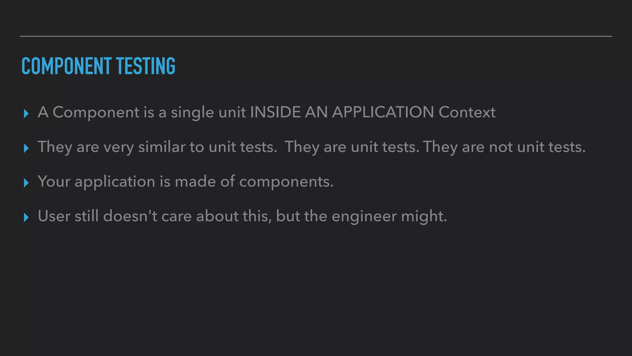 COMPONENT TESTING
▸ A Component is a single unit INSIDE AN APPLICATION Context
▸ They are very similar to unit tests. They are unit tests. They are not unit tests.
▸ Your application is made of components.
▸ User still doesn't care about this, but the engineer might.
 