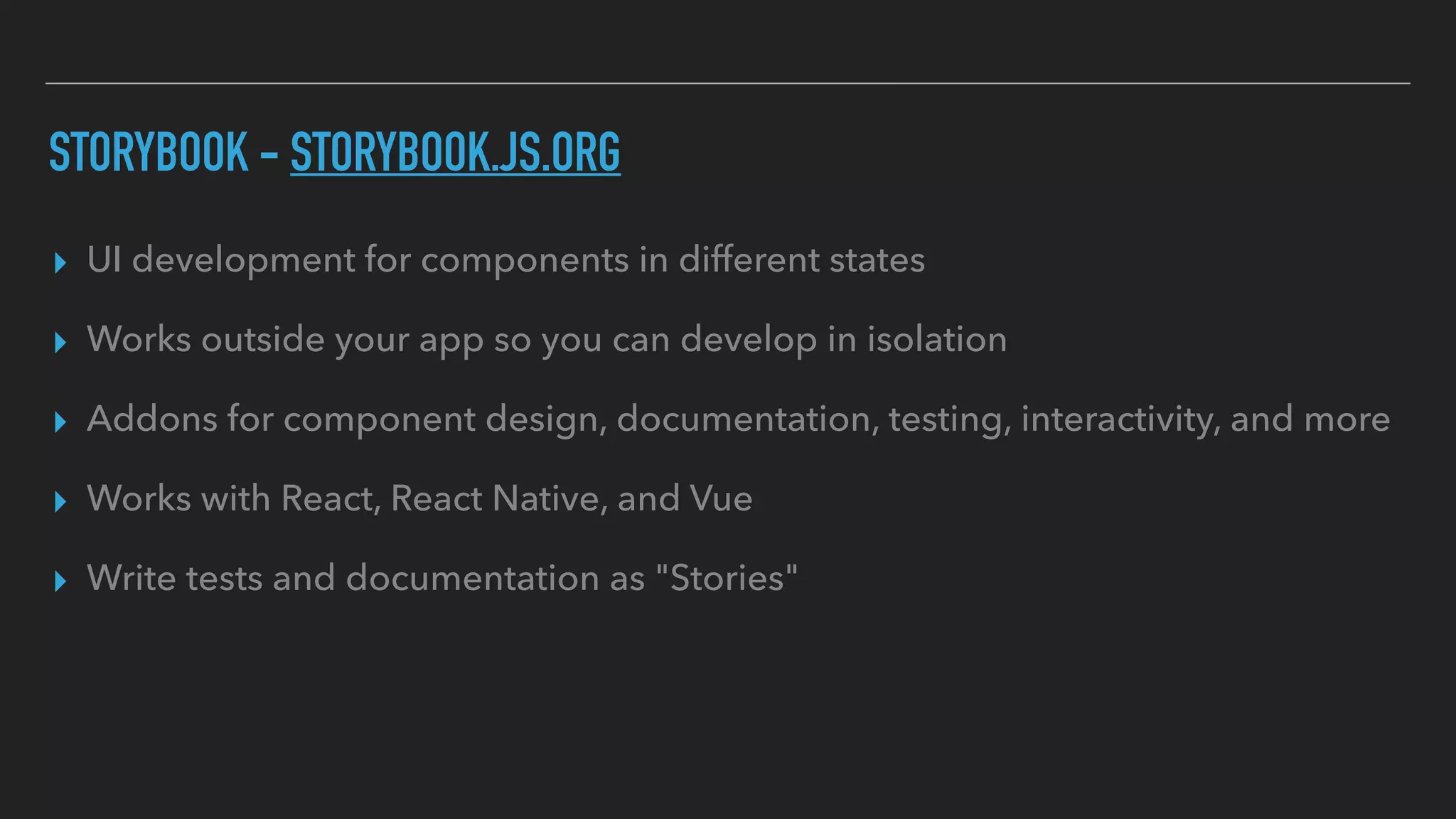 STORYBOOK - STORYBOOK.JS.ORG
▸ UI development for components in different states
▸ Works outside your app so you can develop in isolation
▸ Addons for component design, documentation, testing, interactivity, and more
▸ Works with React, React Native, and Vue
▸ Write tests and documentation as "Stories"
 