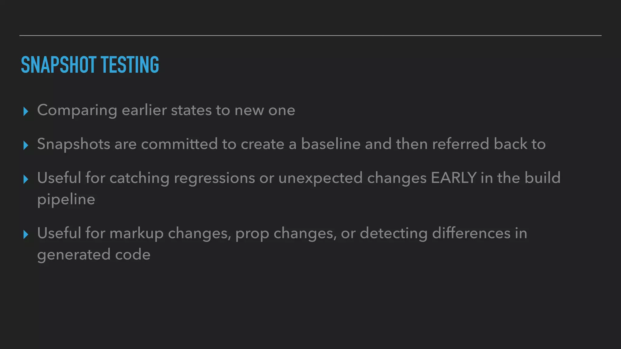 SNAPSHOT TESTING
▸ Comparing earlier states to new one
▸ Snapshots are committed to create a baseline and then referred back to
▸ Useful for catching regressions or unexpected changes EARLY in the build
pipeline
▸ Useful for markup changes, prop changes, or detecting differences in
generated code
 