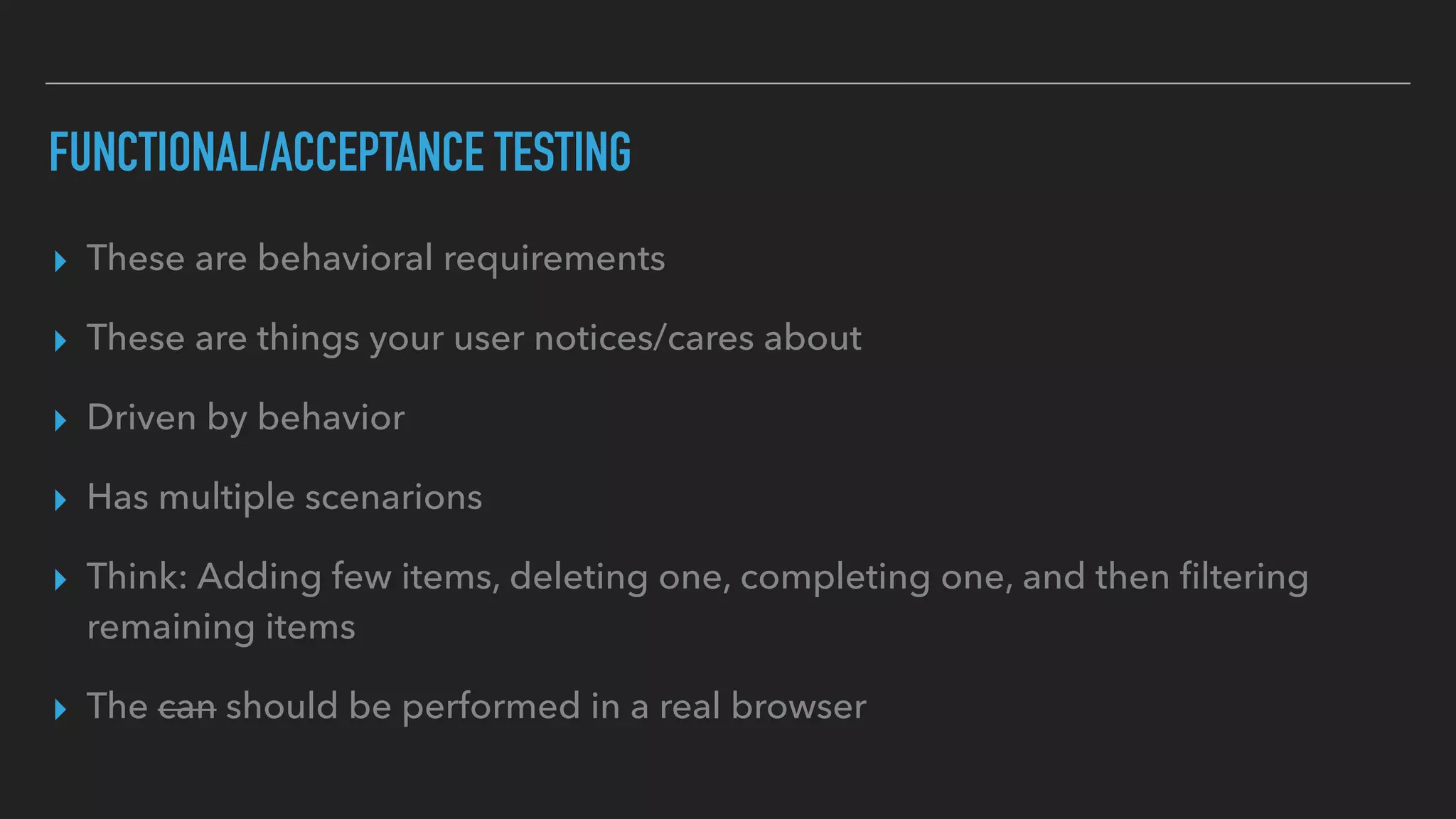 FUNCTIONAL/ACCEPTANCE TESTING
▸ These are behavioral requirements
▸ These are things your user notices/cares about
▸ Driven by behavior
▸ Has multiple scenarions
▸ Think: Adding few items, deleting one, completing one, and then ﬁltering
remaining items
▸ The can should be performed in a real browser
 